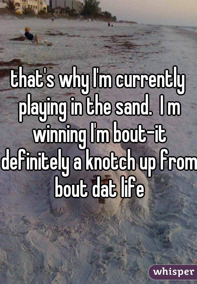 that's why I'm currently playing in the sand.  I m winning I'm bout-it definitely a knotch up from bout dat life