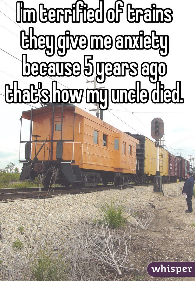 I'm terrified of trains they give me anxiety because 5 years ago that's how my uncle died. 