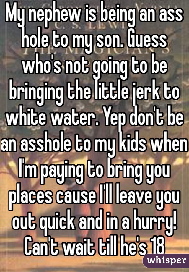My nephew is being an ass hole to my son. Guess who's not going to be bringing the little jerk to white water. Yep don't be an asshole to my kids when I'm paying to bring you places cause I'll leave you out quick and in a hurry! Can't wait till he's 18