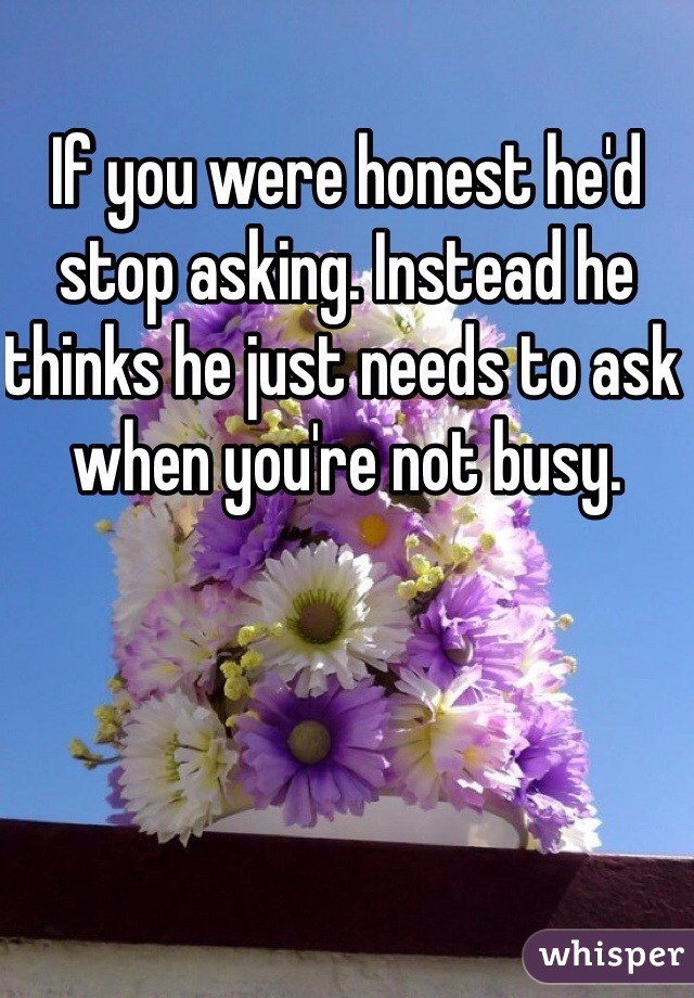 If you were honest he'd stop asking. Instead he thinks he just needs to ask when you're not busy. 