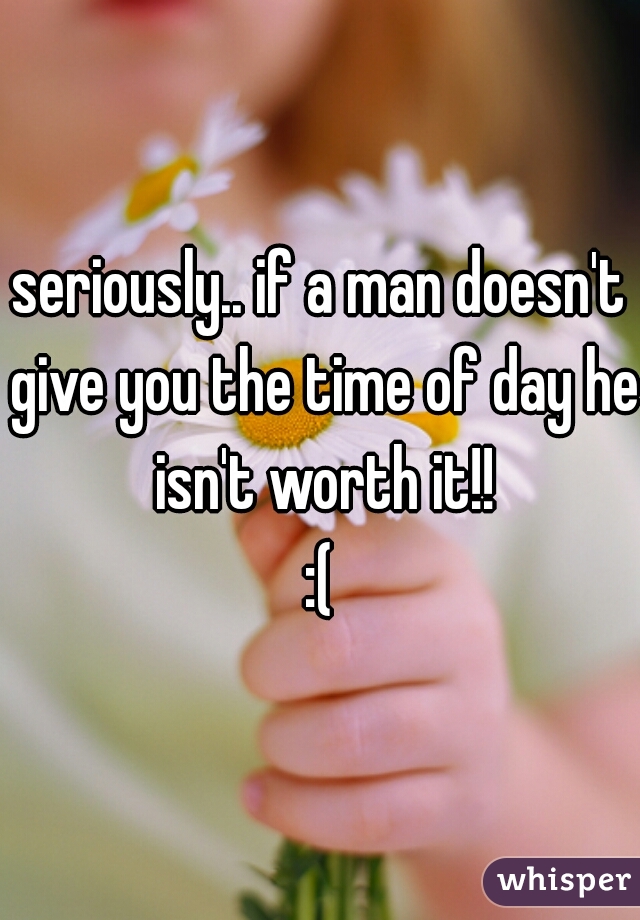 seriously.. if a man doesn't give you the time of day he isn't worth it!!
:(