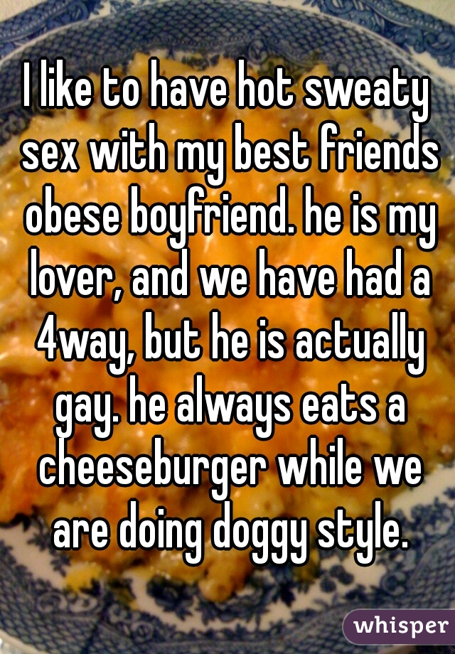 I like to have hot sweaty sex with my best friends obese boyfriend. he is my lover, and we have had a 4way, but he is actually gay. he always eats a cheeseburger while we are doing doggy style.