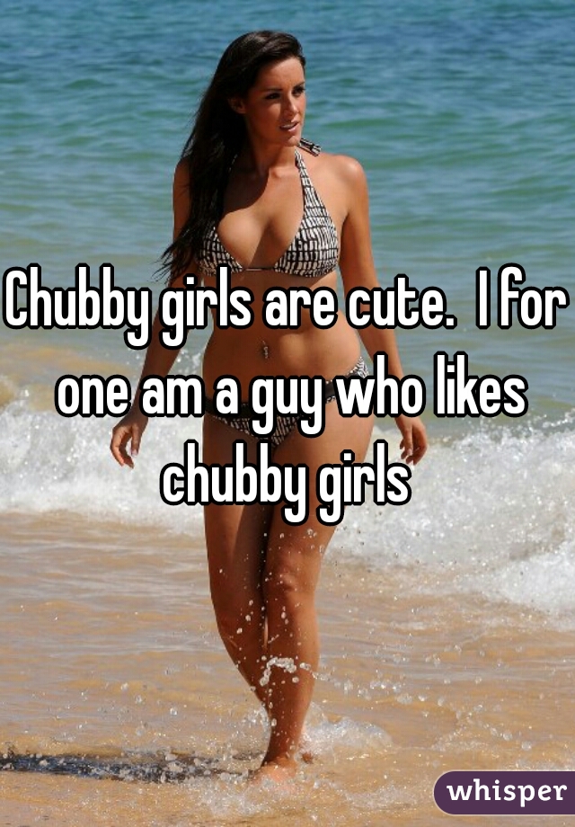 Chubby girls are cute.  I for one am a guy who likes chubby girls 