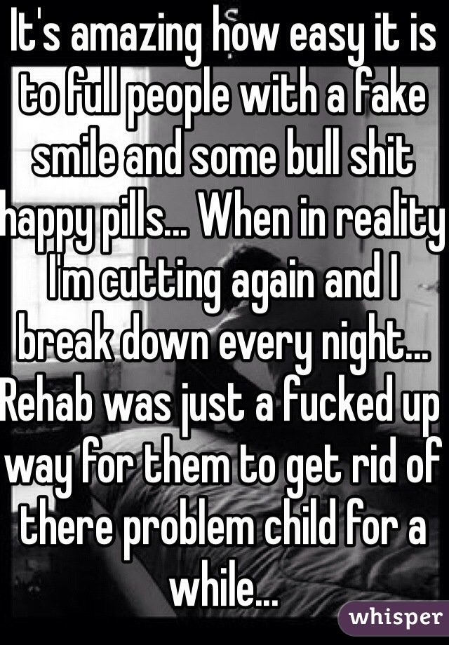 It's amazing how easy it is to full people with a fake smile and some bull shit happy pills... When in reality I'm cutting again and I break down every night... Rehab was just a fucked up way for them to get rid of there problem child for a while...