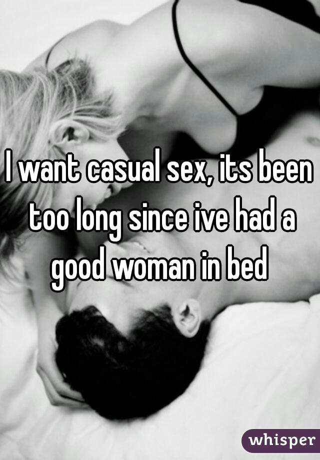 I want casual sex, its been too long since ive had a good woman in bed 