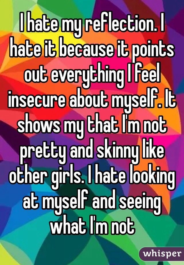I hate my reflection. I hate it because it points out everything I feel insecure about myself. It shows my that I'm not pretty and skinny like other girls. I hate looking at myself and seeing what I'm not