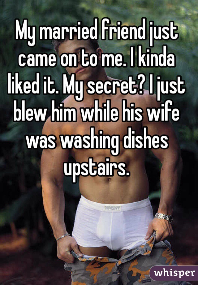 My married friend just came on to me. I kinda liked it. My secret? I just blew him while his wife was washing dishes upstairs.