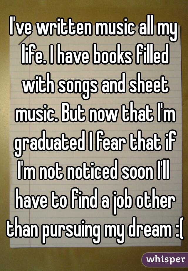 I've written music all my life. I have books filled with songs and sheet music. But now that I'm graduated I fear that if I'm not noticed soon I'll  have to find a job other than pursuing my dream :(