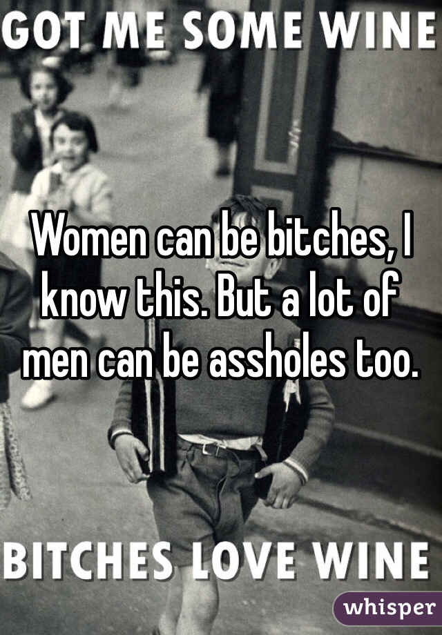Women can be bitches, I know this. But a lot of men can be assholes too. 