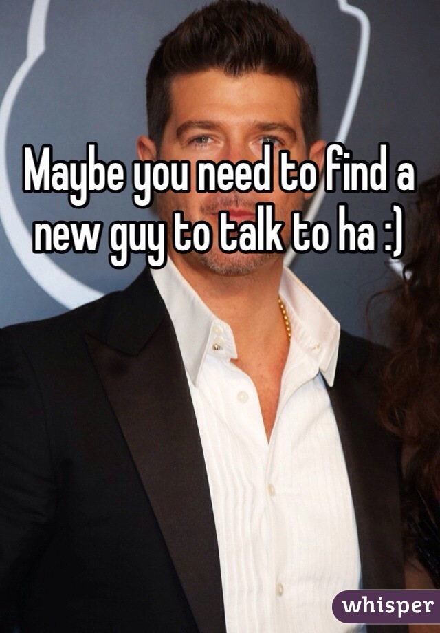 Maybe you need to find a new guy to talk to ha :)