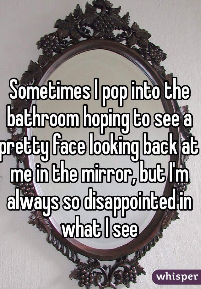 Sometimes I pop into the bathroom hoping to see a pretty face looking back at me in the mirror, but I'm always so disappointed in what I see
