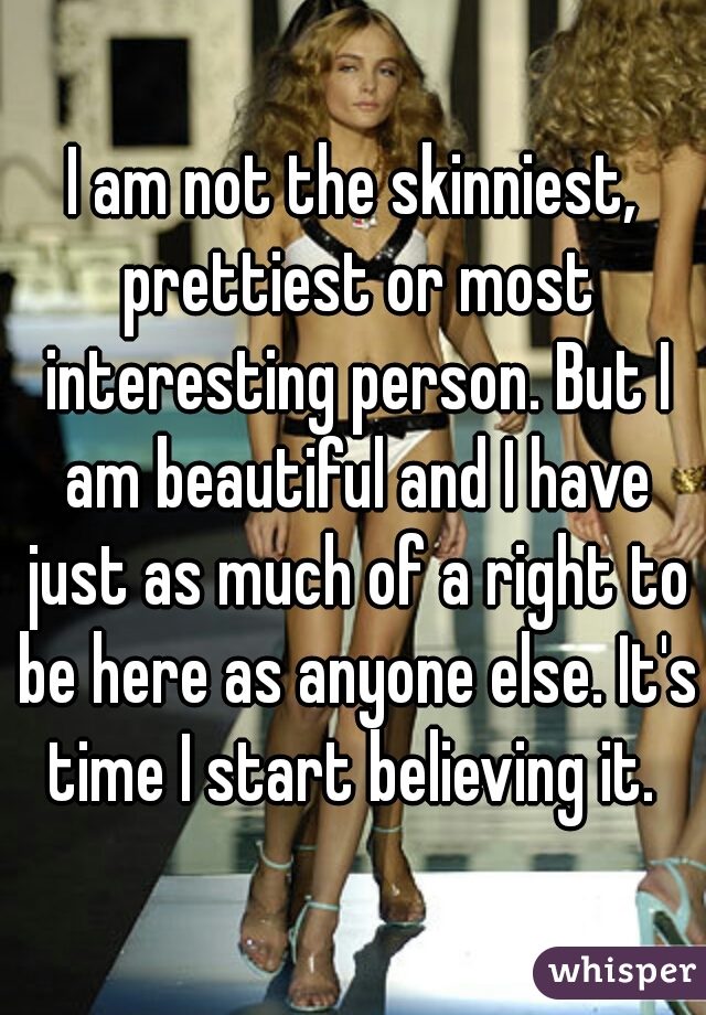 I am not the skinniest, prettiest or most interesting person. But I am beautiful and I have just as much of a right to be here as anyone else. It's time I start believing it. 