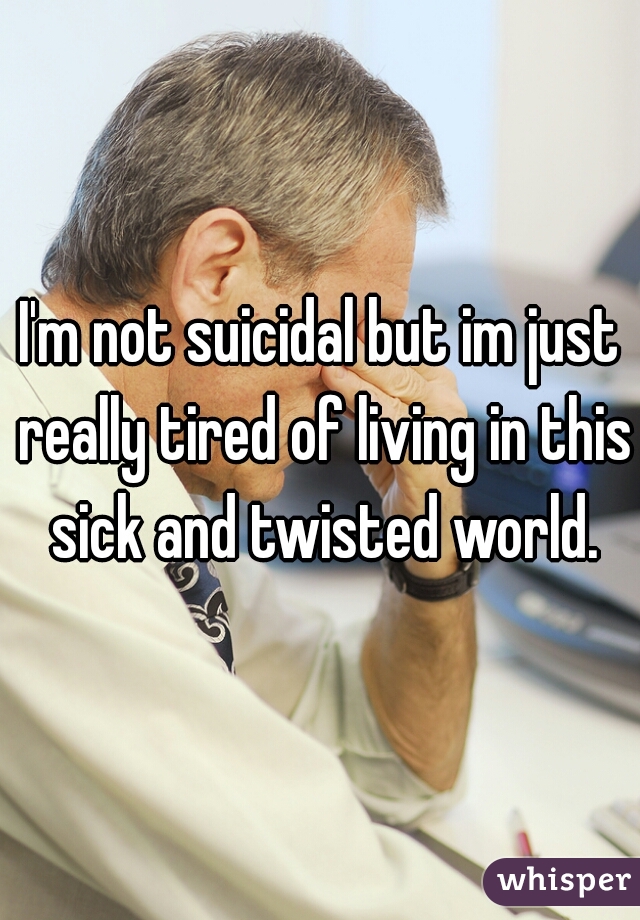 I'm not suicidal but im just really tired of living in this sick and twisted world.