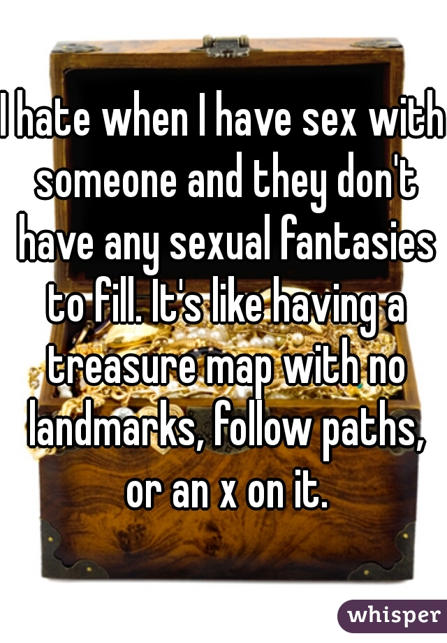 I hate when I have sex with someone and they don't have any sexual fantasies to fill. It's like having a treasure map with no landmarks, follow paths, or an x on it.