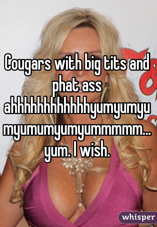 Cougars with big tits and phat ass ahhhhhhhhhhhhyumyumyumyumumyumyummmmm...yum. I wish. 