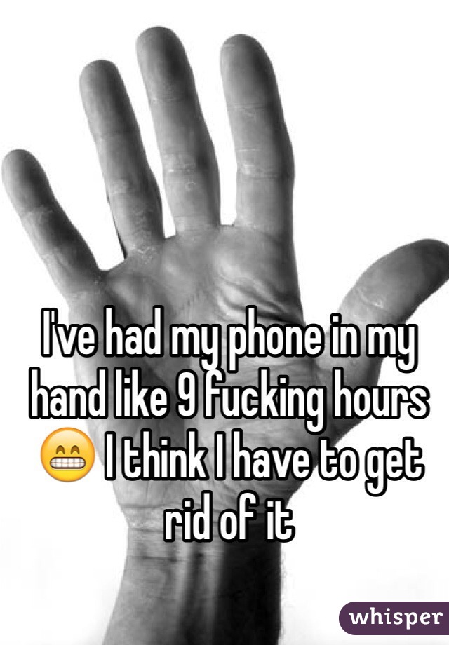 I've had my phone in my hand like 9 fucking hours😁 I think I have to get rid of it