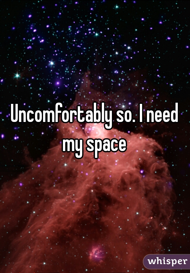 Uncomfortably so. I need my space 