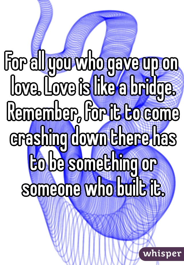For all you who gave up on love. Love is like a bridge. Remember, for it to come crashing down there has to be something or someone who built it.