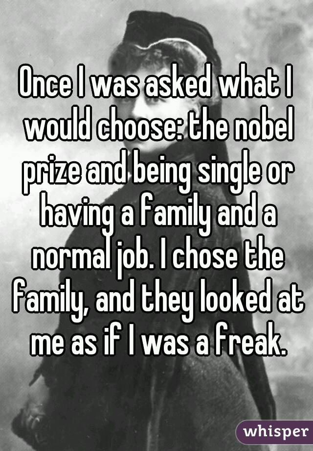 Once I was asked what I would choose: the nobel prize and being single or having a family and a normal job. I chose the family, and they looked at me as if I was a freak.