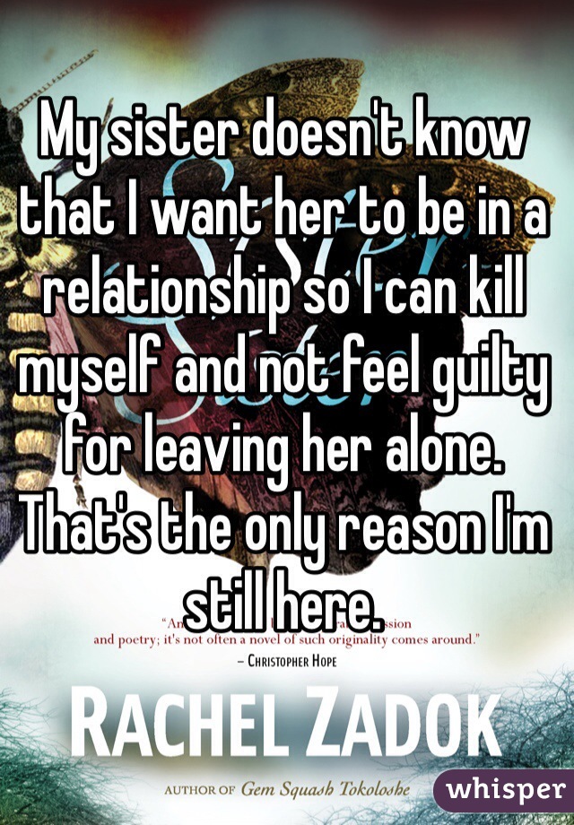 My sister doesn't know that I want her to be in a relationship so I can kill myself and not feel guilty for leaving her alone. 
That's the only reason I'm still here. 