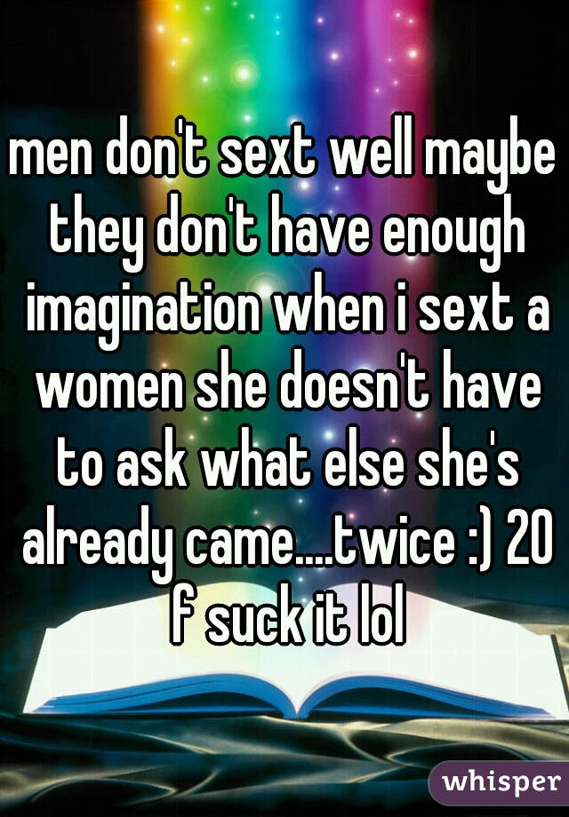 men don't sext well maybe they don't have enough imagination when i sext a women she doesn't have to ask what else she's already came....twice :) 20 f suck it lol
