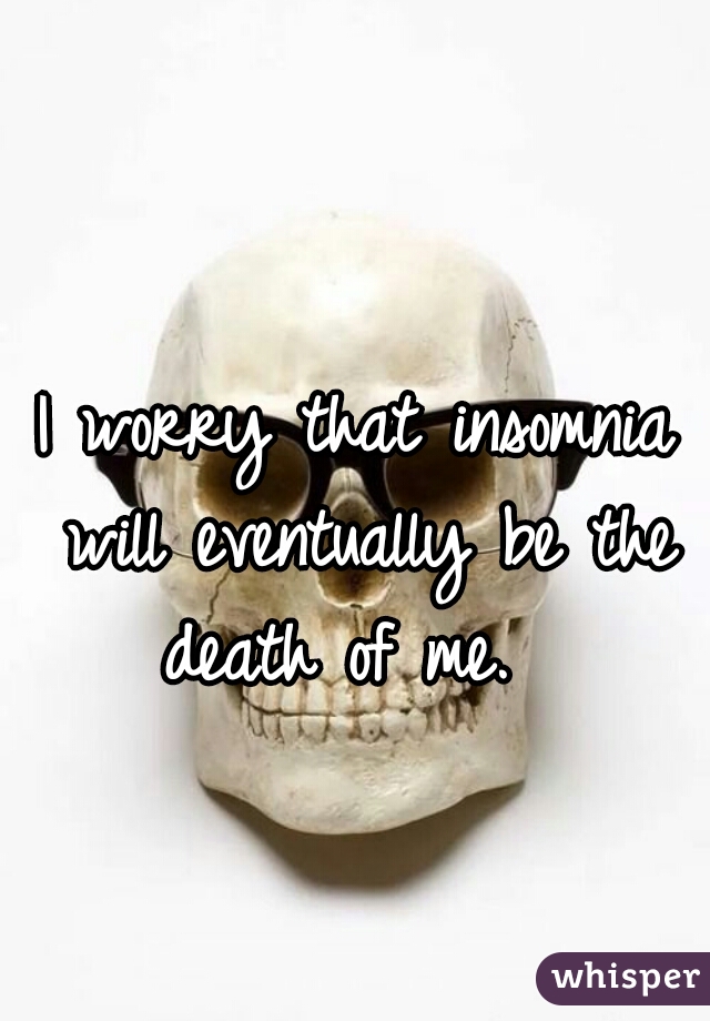 I worry that insomnia will eventually be the death of me.  