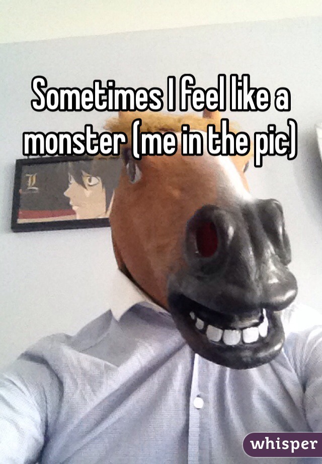 Sometimes I feel like a monster (me in the pic) 