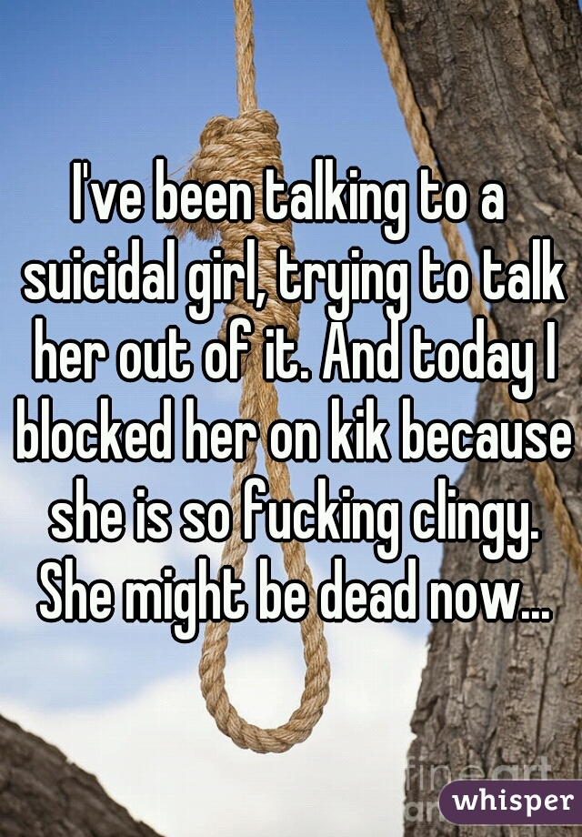 I've been talking to a suicidal girl, trying to talk her out of it. And today I blocked her on kik because she is so fucking clingy. She might be dead now...