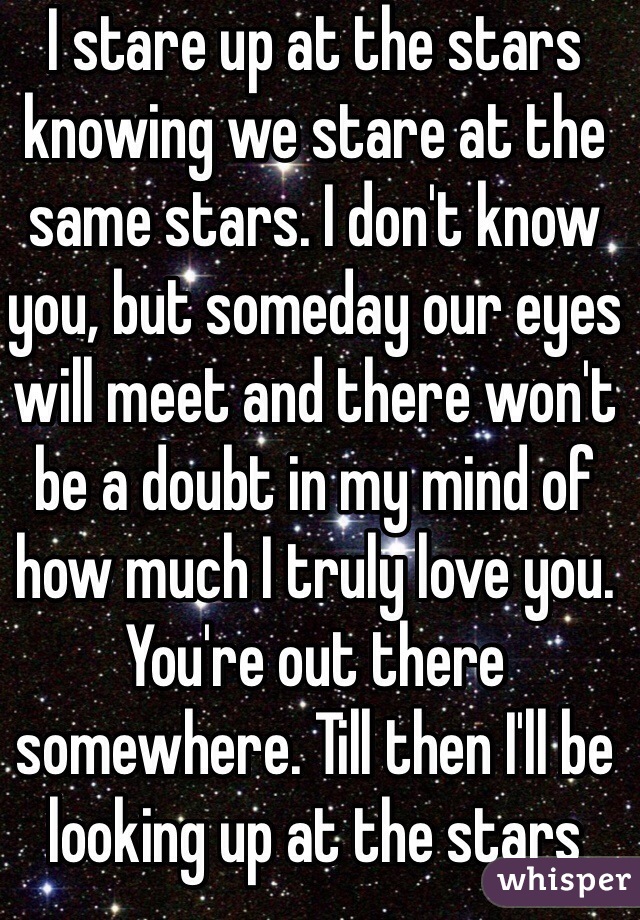 I stare up at the stars knowing we stare at the same stars. I don't know you, but someday our eyes will meet and there won't be a doubt in my mind of how much I truly love you. You're out there somewhere. Till then I'll be looking up at the stars