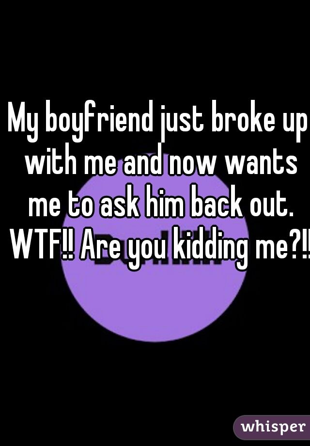 My boyfriend just broke up with me and now wants me to ask him back out. WTF!! Are you kidding me?!! 