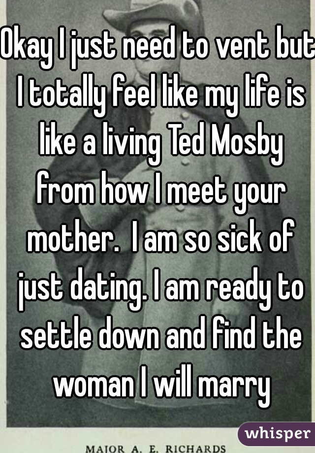 Okay I just need to vent but I totally feel like my life is like a living Ted Mosby from how I meet your mother.  I am so sick of just dating. I am ready to settle down and find the woman I will marry