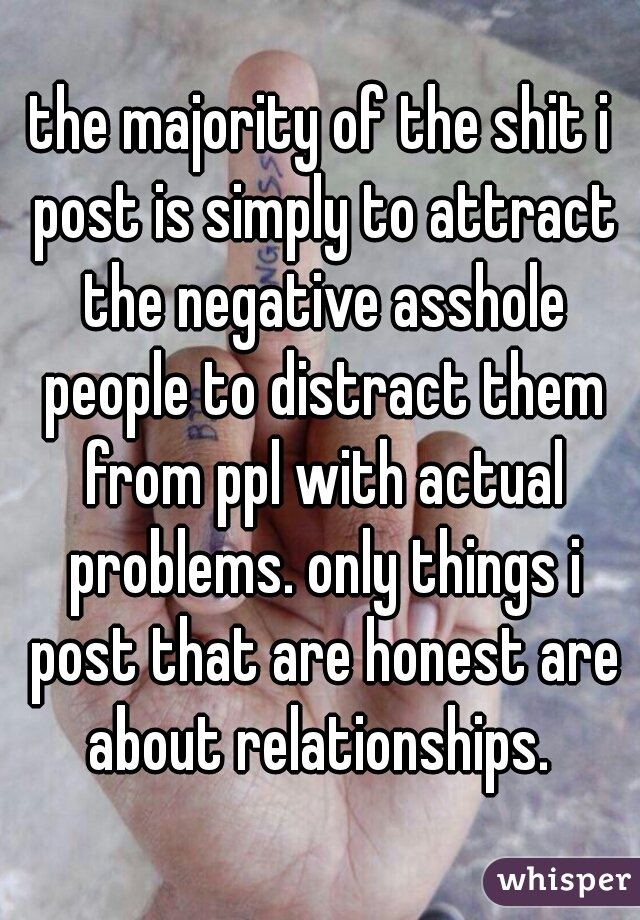 the majority of the shit i post is simply to attract the negative asshole people to distract them from ppl with actual problems. only things i post that are honest are about relationships. 