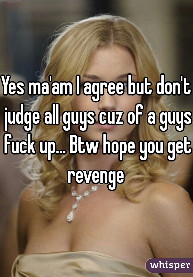 Yes ma'am I agree but don't judge all guys cuz of a guys fuck up... Btw hope you get revenge 