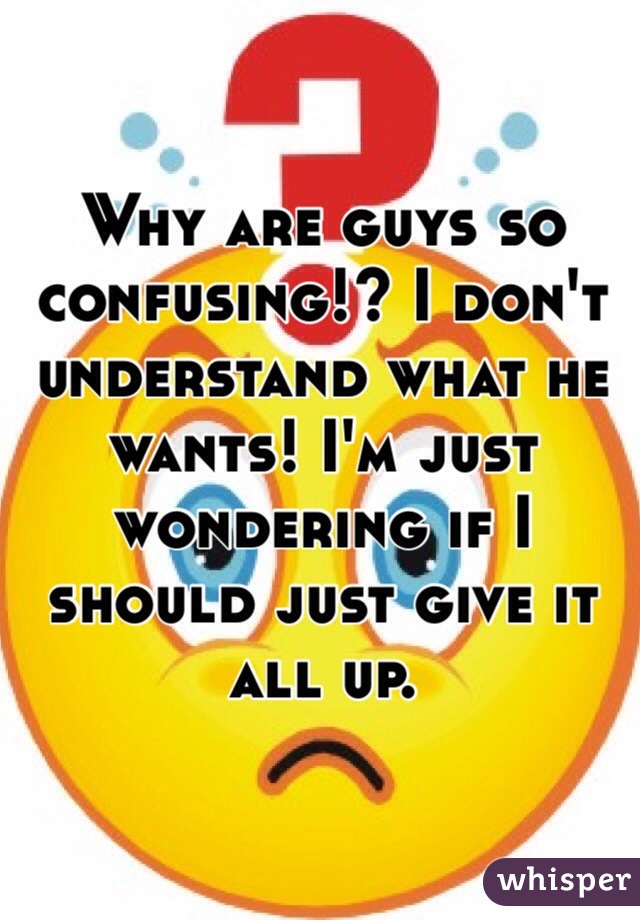 Why are guys so confusing!? I don't understand what he wants! I'm just wondering if I should just give it all up.