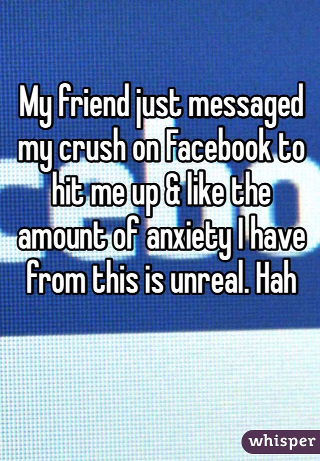 My friend just messaged my crush on Facebook to hit me up & like the amount of anxiety I have from this is unreal. Hah