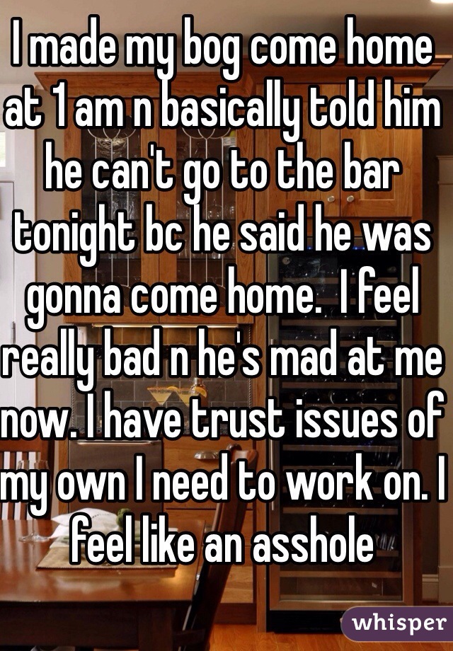 I made my bog come home at 1 am n basically told him he can't go to the bar tonight bc he said he was gonna come home.  I feel really bad n he's mad at me now. I have trust issues of my own I need to work on. I feel like an asshole