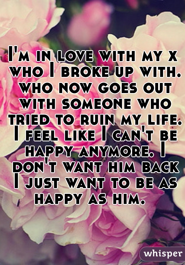 I'm in love with my x who I broke up with. who now goes out with someone who tried to ruin my life. I feel like I can't be happy anymore. I don't want him back I just want to be as happy as him.  
