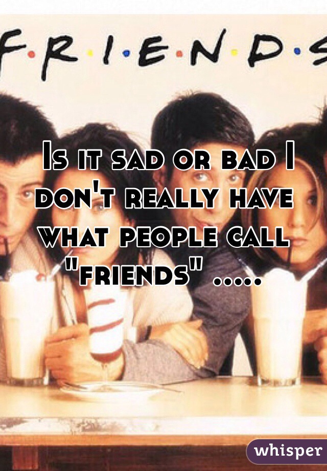  Is it sad or bad I don't really have what people call "friends" .....