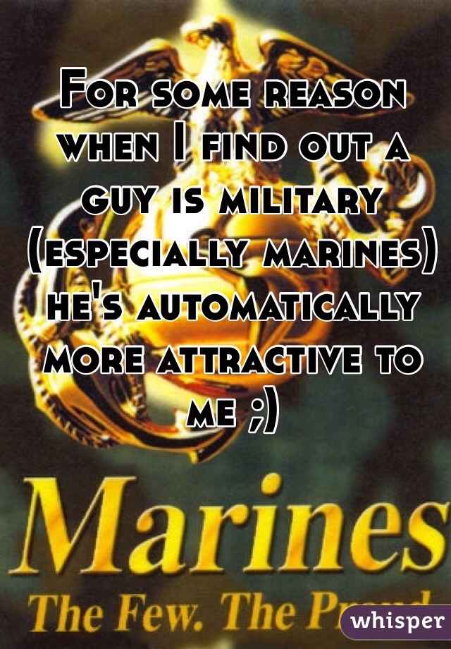 For some reason when I find out a guy is military (especially marines) he's automatically more attractive to me ;)