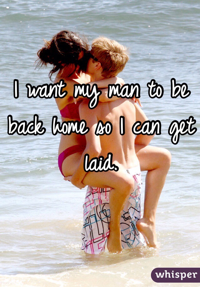 I want my man to be back home so I can get laid. 