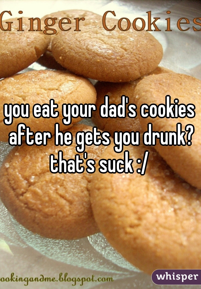 you eat your dad's cookies after he gets you drunk?
that's suck :/