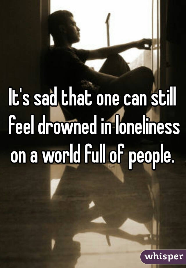 It's sad that one can still feel drowned in loneliness on a world full of people. 