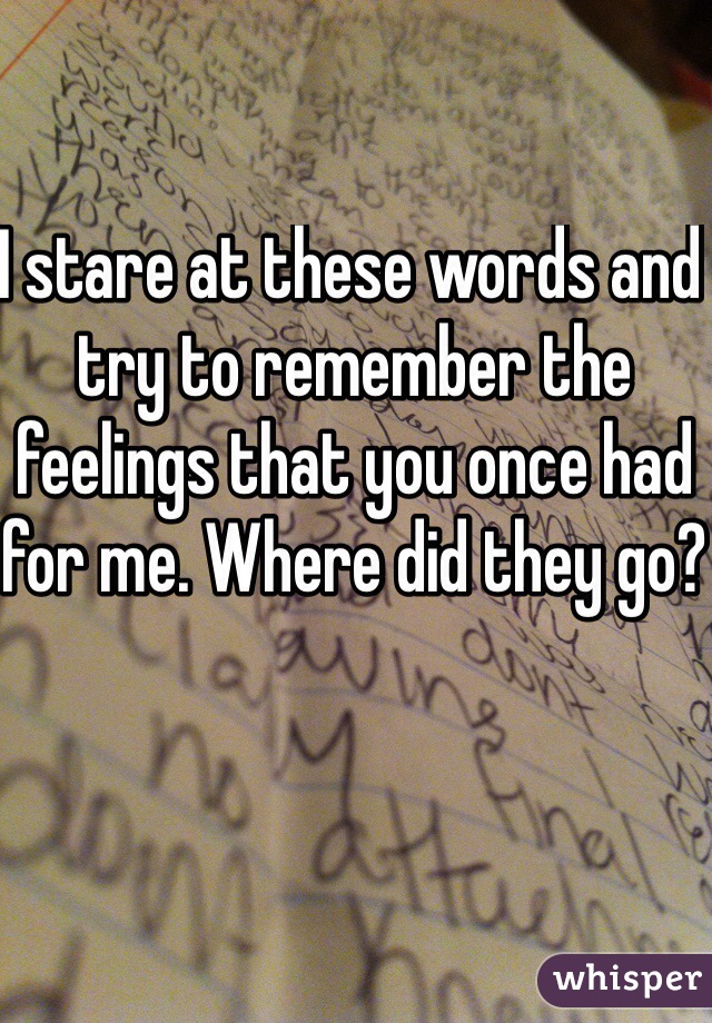 I stare at these words and try to remember the feelings that you once had for me. Where did they go?