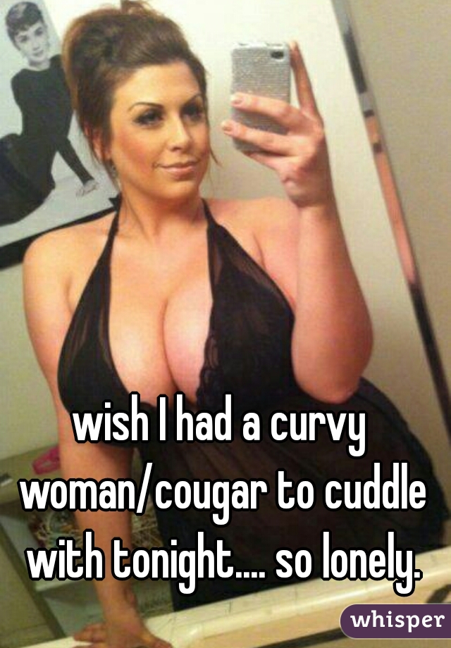wish I had a curvy woman/cougar to cuddle with tonight.... so lonely.