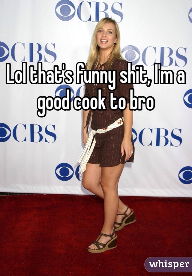 Lol that's funny shit, I'm a good cook to bro 