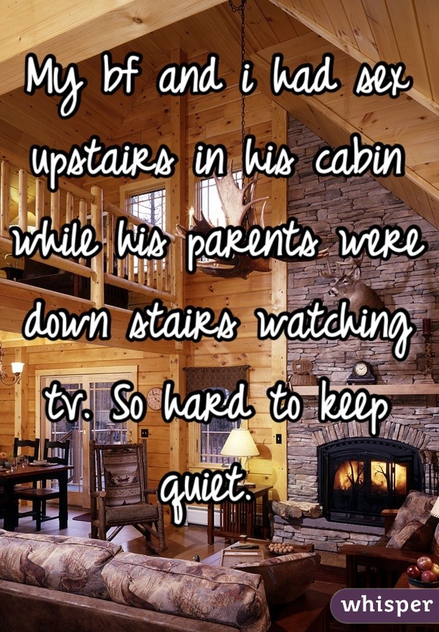 My bf and i had sex upstairs in his cabin while his parents were down stairs watching tv. So hard to keep quiet. 