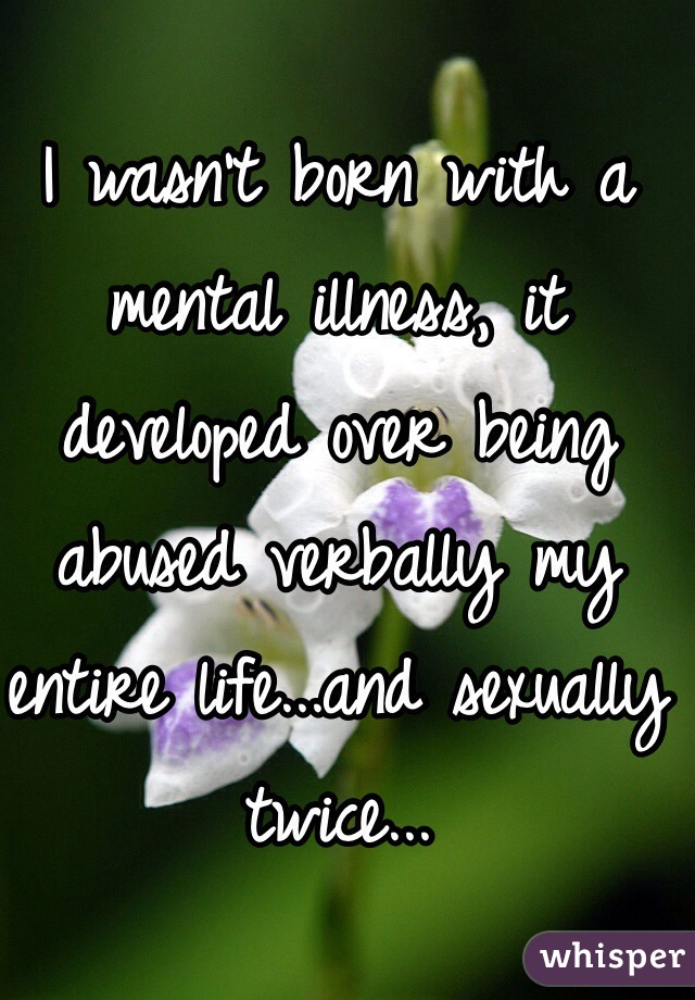 I wasn't born with a mental illness, it developed over being abused verbally my entire life...and sexually twice...