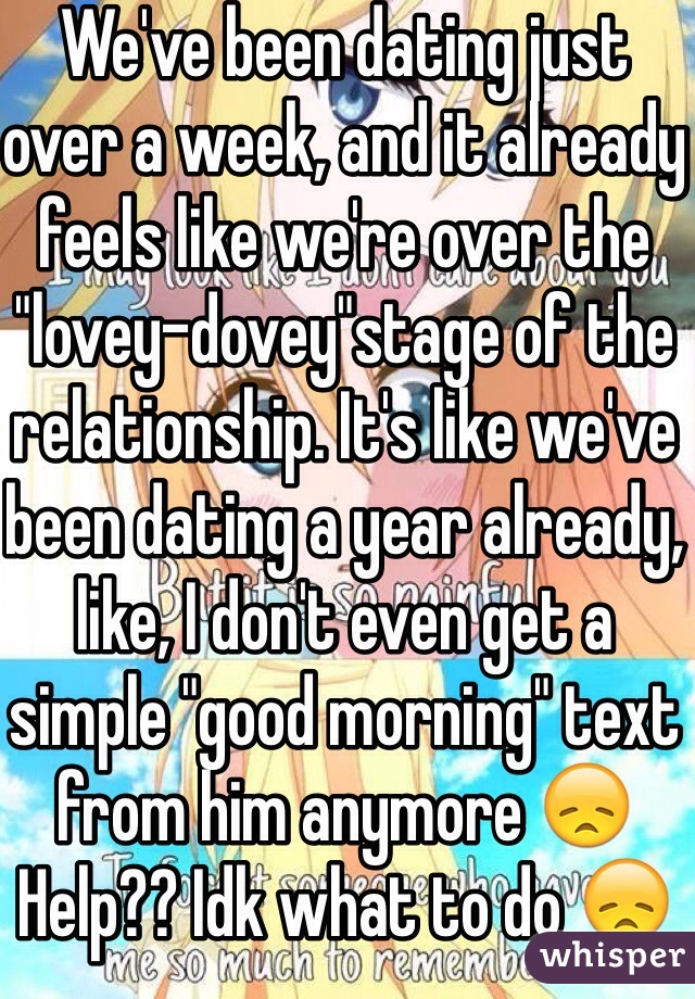 We've been dating just over a week, and it already feels like we're over the "lovey-dovey"stage of the relationship. It's like we've been dating a year already, like, I don't even get a simple "good morning" text from him anymore 😞 
Help?? Idk what to do 😞