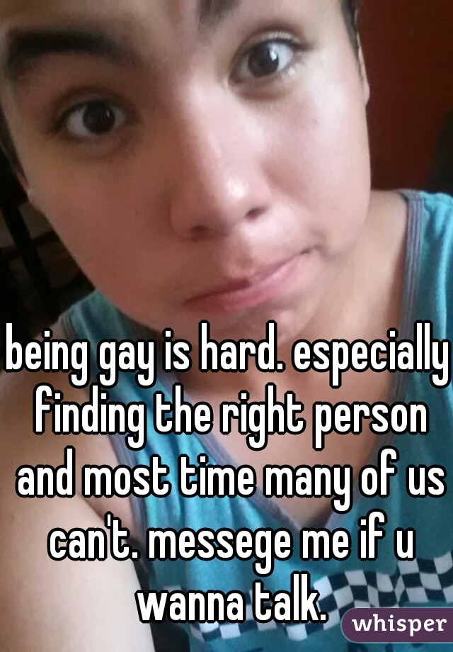 being gay is hard. especially finding the right person and most time many of us can't. messege me if u wanna talk.