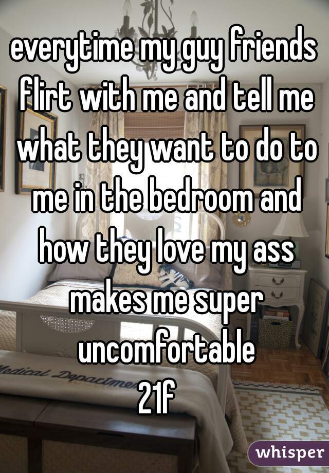 everytime my guy friends flirt with me and tell me what they want to do to me in the bedroom and how they love my ass makes me super uncomfortable
21f  